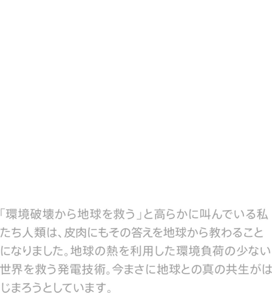 Earth Generator J・NEC - 結局人類は、地球に救われる。「環境破壊から地球を救う」と高らかに叫んでいる私たち人類は、皮肉にもその答えを地球から教わることになりました。地球の熱を利用した環境負荷の少ない世界を救う発電技術。今まさに、地球との真の共生がはじまろうとしています。